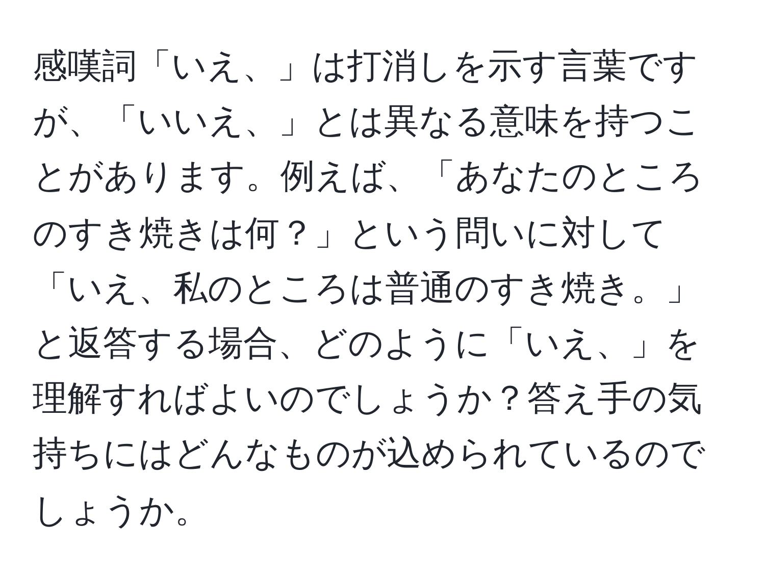 感嘆詞「いえ、」は打消しを示す言葉ですが、「いいえ、」とは異なる意味を持つことがあります。例えば、「あなたのところのすき焼きは何？」という問いに対して「いえ、私のところは普通のすき焼き。」と返答する場合、どのように「いえ、」を理解すればよいのでしょうか？答え手の気持ちにはどんなものが込められているのでしょうか。