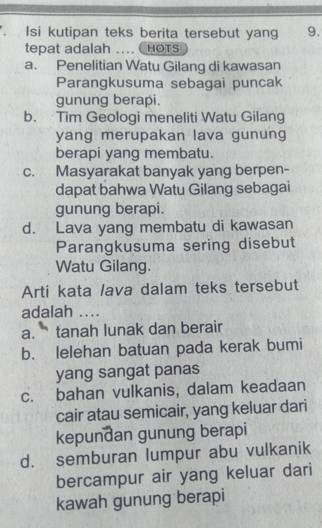 Isi kutipan teks berita tersebut yang 9.
tepat adalah .... CHOTS
a. Penelitian Watu Gilang di kawasan
Parangkusuma sebagai puncak
gunung berapi.
b. Tim Geologi meneliti Watu Gilang
yang merupakan lava gunung
berapi yang membatu.
c. Masyarakat banyak yang berpen-
dapat bahwa Watu Gilang sebagai
gunung berapi.
d. Lava yang membatu di kawasan
Parangkusuma sering disebut
Watu Gilang.
Arti kata lava dalam teks tersebut
adalah ....
a. tanah lunak dan berair
b. lelehan batuan pada kerak bumi
yang sangat panas
c. bahan vulkanis, dalam keadaan
cair atau semicair, yang keluar dari
kepundan gunung berapi
d. semburan lumpur abu vulkanik
bercampur air yang keluar dari
kawah gunung berapi