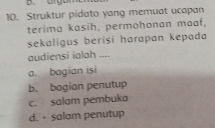 arga
10. Struktur pidato yang memuat ucapan
terima kasih, permohonan maaf,
sekaligus berisi harapan kepada
audiensi ialah ....
a. bagian isi
b. bagian penutup
c. salam pembuka
d. • salam penutup