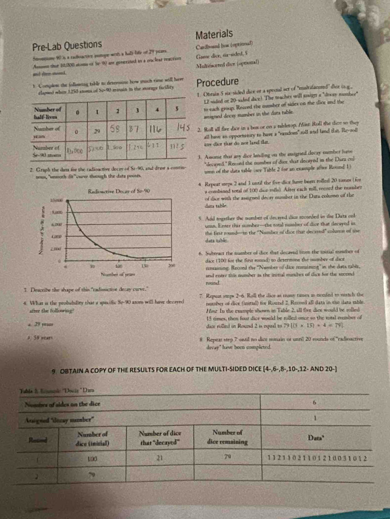Pre-Lab Questions Materials
Smontame 80 is a radioactive inmope with a hall-life of 29 yen. Cardboard box (optional)
Asssns that 10,000 stims of Se-90 are genserated in a roclear reaction Game dice, sa-soded, 5
Multifaceted dice (optional)
an eler snoved .
1. Complete the following table to determaine how much time will heee Procedure
. Obrain 5 six-sided dice or a spectal set of "multifacened” dice (.g
elapood whim 1250 atoma of Si-90 reinain in the morage facility
12-sided or 20-sided dice). The reacher will jusign a "decay mmber"
to each group. Record the number of sides on the dice and the
assigned deczy number in the data table.
. Roll all five dice in a box or on a rabletop. Hirt: Roll the dive so they
all have an opportiniry to have a "random” mll and land that. Rg-roll
any dice that do not land flat.
. Assunie that any dice landing on the assigned docay numbor have
"decayed." Record the number of dice that decayed in the Dura col
2. Graph the data for the radioactive decay of St-90, and draw a contin- umn of the data table (sev Table 2 for an example after Round 1)
oous, "unnoth fit" curve through the data points.
Radioactive Decay of Sr-90 4. Repear steps 2 and 3 until the five dice have been rolled 20 times (for
a combined total of 100 dice mlls). After each mll, record the number
10,006 of dice with the assigned decay number in the Data column of the
data table.
800
5. Add together the number of decayed dice recorded in the Data col
x 603
unn. Enter this number—the total number of dice that decayed in
the first round--in the "Number of dice that decaved" columm of the
data table
2.008
6. Subtract the number of dice that decaved trm the mitial number of
n  100 dice (100 for the first rund) to determine the number of dice
。 130 200 remaining: Record the ''Number of dize resmining'' in the data rable,
Nomber of years and enter this number as the initial number of dice for the second
round
3. Describe the shape of this "radiuactive decay curve."
7 Repeat steps 2-6. Roll the dice as many tames as necded to matcli the
4. What is the probability that a specific Sr-90 arom will have decayed number of dice (initial) for Round 2, Record all dats in the data mble.
after the following? Hinz In the example shown in Table 2, all five dice would be rolled
15 times, then four dice would be rolled once so the toral number of
a. 29 vears dice rolled in Round 2 is vqual to 79 (5* 15)+4=79 .
5. 59 sears 8 Repeat step 7 until no dice remain or unril 20 rounds of "radioactive
decay" have been completed.
9 OBTAIN A COPY OF THE RESULTS FOR EACH OF THE MULTI-SIDED DICE (4-,6-,8-,10-,12-AND20-)