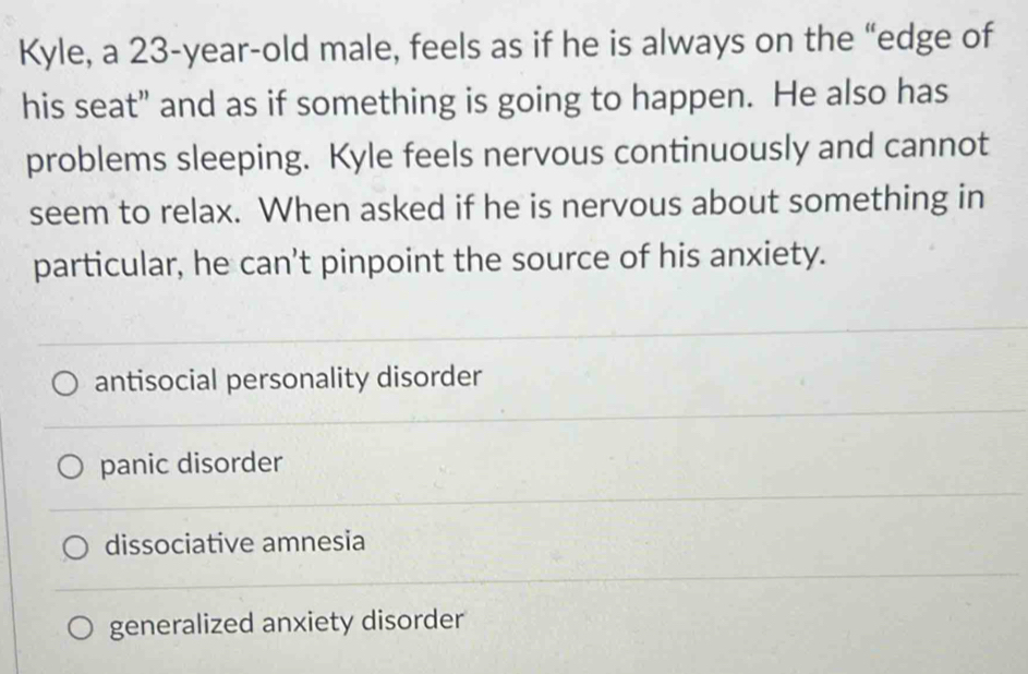 Kyle, a 23-year -old male, feels as if he is always on the “edge of
his seat" and as if something is going to happen. He also has
problems sleeping. Kyle feels nervous continuously and cannot
seem to relax. When asked if he is nervous about something in
particular, he can't pinpoint the source of his anxiety.
antisocial personality disorder
panic disorder
dissociative amnesia
generalized anxiety disorder