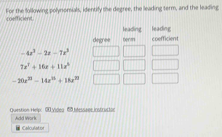 For the following polynomials, identify the degree, the leading term, and the leading
coefficient.
Question Help: [ Video  Message instructor
Add Work
Calculator