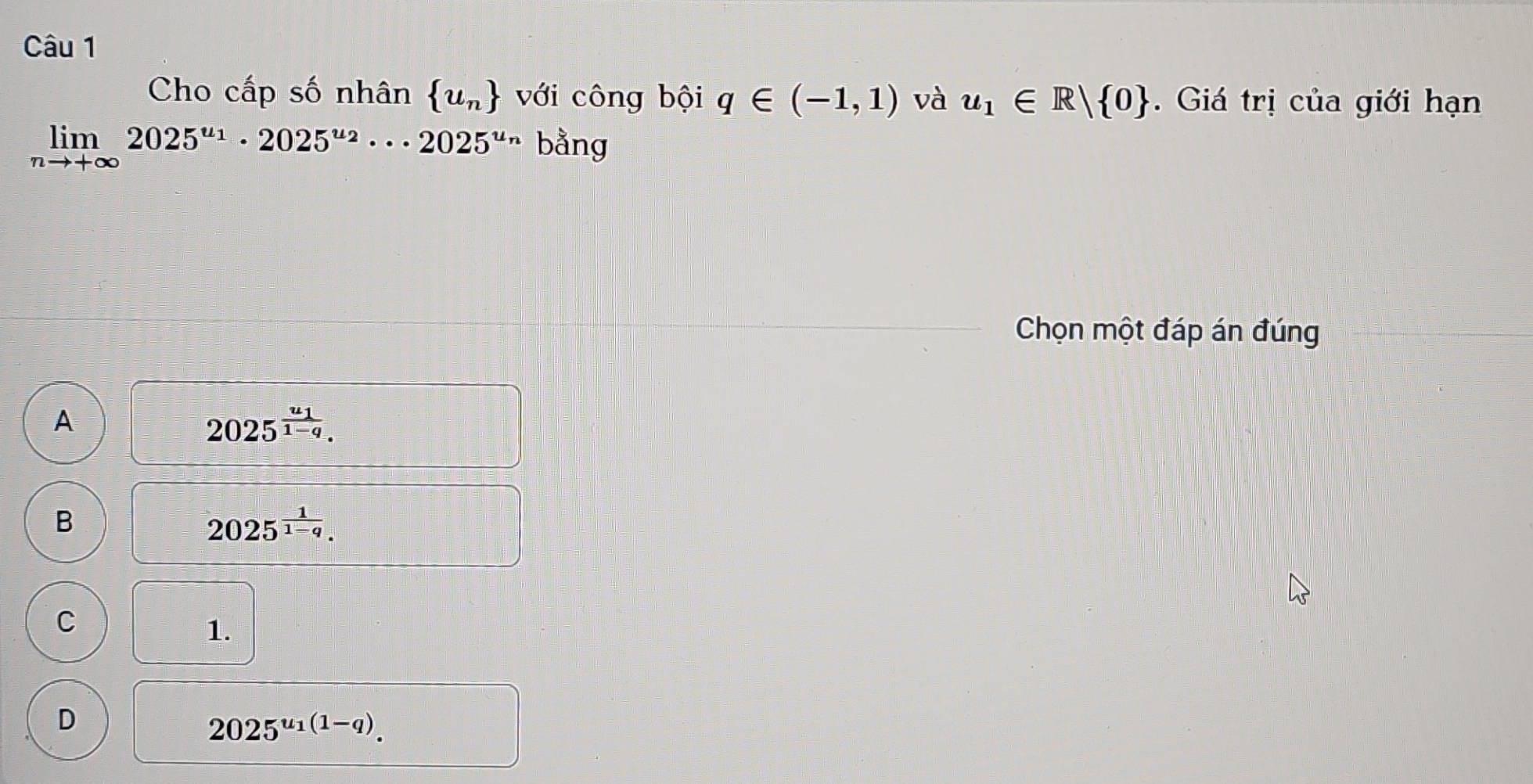 Cho cấp số nhân  u_n với công bội q∈ (-1,1) và u_1∈ R| 0. Giá trị của giới hạn
limlimits _nto +∈fty 2025^(u_1)· 2025^(u_2)·s 2025^(u_n) bằng
Chọn một đáp án đúng
A
2025^(frac u_1)1-q.
B
2025^(frac 1)1-q.
C
1.
D
2025^(u_1)(1-q).