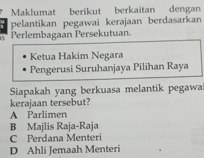 Maklumat berikut berkaitan dengan
pelantikan pegawai kerajaan berdasarkan
45 Perlembagaan Persekutuan.
Ketua Hakim Negara
Pengerusi Suruhanjaya Pilihan Raya
Siapakah yang berkuasa melantik pegawa
kerajaan tersebut?
A Parlimen
B Majlis Raja-Raja
C Perdana Menteri
D Ahli Jemaah Menteri