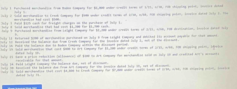 July 1 Purchased merchandise from Boden Company for $6,000 under credit terms of 1/15, n/30, FOB shipping point, invoice dated 
July 1. 
July 2 Sold merchandise to Creek Company for $900 under credit terms of 2/10, n/60, FOB shipping point, invoice dated July 2. The 
merchandise had cost $500. 
July 3 Paid $125 cash for freight charges on the purchase of July 1. 
July 8 Sold merchandise that had cost $1,300 for $1,700 cash. 
July 9 Purchased merchandise from Leight Company for $2,200 under credit terms of 2/15, n/68, FOB destination, invoice dated July 
9 , 
July 11 Returned $200 of merchandise purchased on July 9 from Leight Company and debited its account payable for that amount. 
July 12 Received the balance due from Creek Company for the invoice dated July 2, net of the discount. 
July 16 Paid the balance due to Boden Company within the discount period. 
July 19 Sold merchandise that cost $800 to Art Company for $1,200 under credit terms of 2/15, n/60, FOB shipping point, Invoice 
dated July 19. 
July 21 Gave a price reduction (allowance) of $100 to Art Company for merchandise sold on July 19 and credited Art's accounts 
receivable for that amount. 
July 24 Paid Leight Company the balance due, net of discount. 
July 30 Received the balance due from Art Company for the invoice dated July 19, net of discount. 
July 31 Sold merchandise that cost $4,800 to Creek Company for $7,000 under credit terms of 2/10, n/60, FOB shipping point, invoice 
dated July 31. 
Wow frans action list