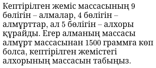 Кептірілген жеміс массасьньн 9 
бθлігін - алмалар, 4 бθлігін - 
алмурттар, ал 5 бθлігін - алхоры 
курайды. Егер алманын массасы 
алмурт массасынан 1500 граммга кθп 
болса, кептірілген жемістeri 
алхорыныц массасын табыцыз.