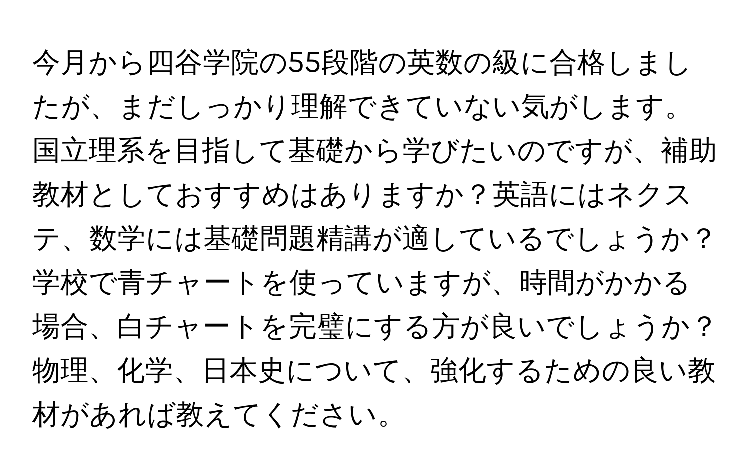 今月から四谷学院の55段階の英数の級に合格しましたが、まだしっかり理解できていない気がします。国立理系を目指して基礎から学びたいのですが、補助教材としておすすめはありますか？英語にはネクステ、数学には基礎問題精講が適しているでしょうか？学校で青チャートを使っていますが、時間がかかる場合、白チャートを完璧にする方が良いでしょうか？物理、化学、日本史について、強化するための良い教材があれば教えてください。