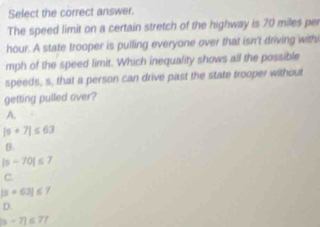 Select the correct answer.
The speed limit on a certain stretch of the highway is 70 miles per
hour. A state trooper is pulling everyone over that isn't driving with
mph of the speed limit. Which inequality shows all the possible
speeds, s, that a person can drive past the state trooper without
getting pulled over?
A.
|s+7|≤ 63
B.
|s-70|≤ 7
C.
|a+63|≤ 7
D.
|s-7|≤ 7?