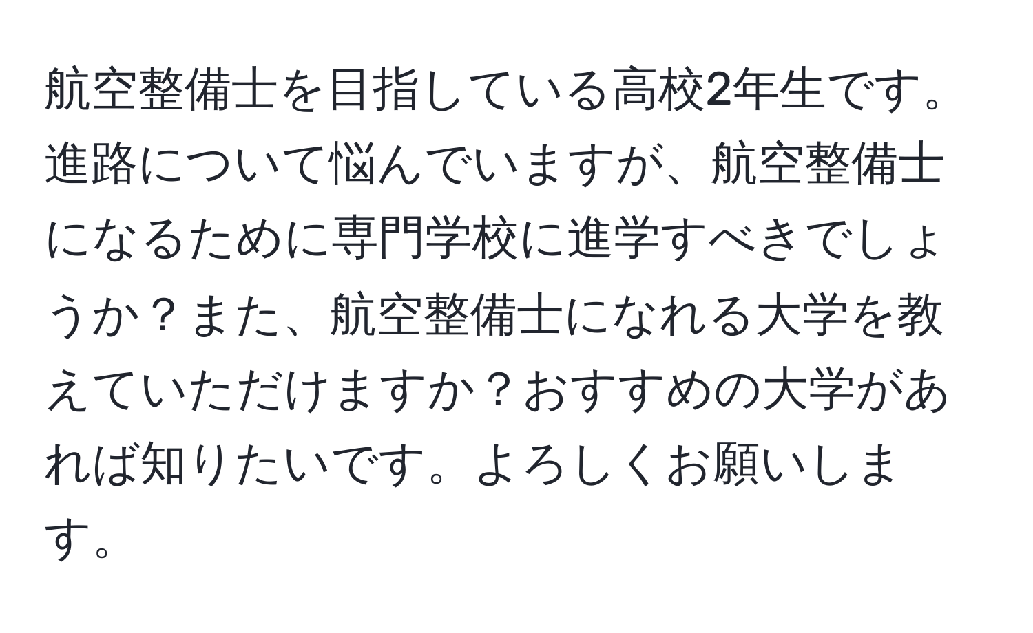 航空整備士を目指している高校2年生です。進路について悩んでいますが、航空整備士になるために専門学校に進学すべきでしょうか？また、航空整備士になれる大学を教えていただけますか？おすすめの大学があれば知りたいです。よろしくお願いします。