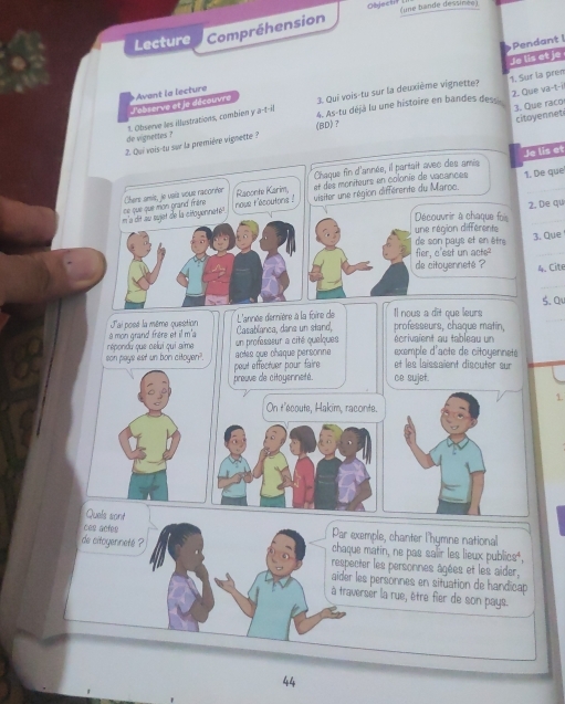 Objech? (une bande dessinee)
Lecture Compréhension
Pendant I
Je lis et je
3. Qui vois-tu sur la deuxième vignette?
4. As-tu déjà lu une histoire en bandes des 1. Sur la prém 2. Que va-t-i
J'ebserve et le découvre Avent la lecture
citoyennet
de vignettes ? 1. Observe les illustrations, combien y a-t-il
2. Qui vois-tu sur la première vignette ? (BD) ？ 3. Que raco
Chaque fin d'année, il partait avec des amis Je lis et
et des moniteurs en colonie de vacances 1. De que
m e dit au sujet de la citoyennete . se que que mon grand frère Chers amie, je usía vouz racoréer nove t'ecoutons ! Raponte Karim visiter une région différente du Maroc.
2. De qu
Découvrir à chaque foi_
une région différente
de son pays et en être
3. Que
fier, c'est un acte?
_
de citoyenneté ? 4. Cite
_
J'ai posé la même question L'année dernière à la foire de Il nous a dit que leurs 5. a
a mon grand frère et il m'a Casablanca, dana un stand, professeurs, chaque matin, écrivaient au tableau un
répondu que celui qui aime un professeur a cité quelques actes que chaque personne exemple d'acte de citoyenneté
son pays ast un bon citoyen? peut effectuer pour faire et les laissaïent discuter sur 
preuve de citoyenneté. ce sujef.
1.
On t'ecoute, Hakim, raconte.
Quels sont
ces acfes Par exemple, chanter l'hymne national
chaque matin, ne pas salir les lieux publics⁴,
de citoyenneté ? respecter les personnes âgées et les aider,
aider les personnes en situation de handicap
à traverser la rue, être fier de son pays.
44