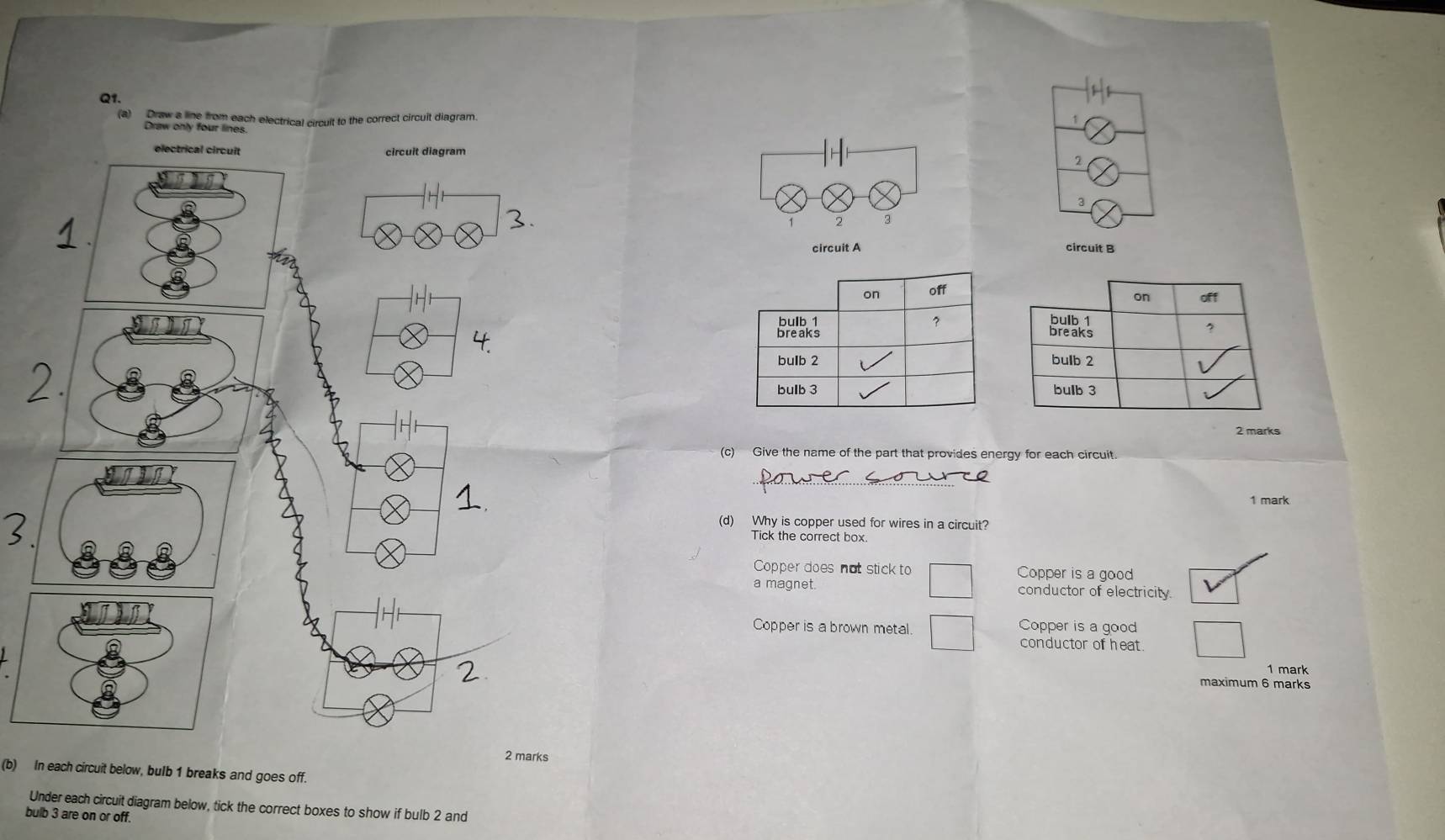 Draw a line from each electrical circult to the correct circuit diagram
1
Draw only four lin
2
3
2 3
circuit A circuit B
on off
on off
bulb 1 7 Breaks
breaks
?
bulb 2 bulb 2
bulb 3 bulb 3
2 marks
(c) Give the name of the part that provides energy for each circuit.
1 mark
(d) Why is copper used for wires in a circuit?
Tick the correct box
Copper does not stick to Copper is a good
a magnet. conductor of electricity
Copper is a brown metal. Copper is a good
conductor of heat.
1 mark
maximum 6 marks
rks
(b) In each circuit below, bulb 1 breaks and goes off.
Under each circuit diagram below, tick the correct boxes to show if bulb 2 and
bulb 3 are on or off.