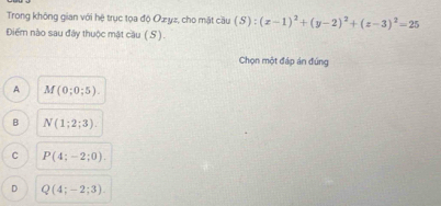 Trong không gian với hệ trục tọa độ Ozyz, cho mặt cầu (S):(x-1)^2+(y-2)^2+(z-3)^2=25
Điểm nào sau đây thuộc mật cầu (S).
Chọn một đáp án đúng
A M(0;0;5).
B N(1;2;3).
C P(4;-2;0).
D Q(4;-2;3).