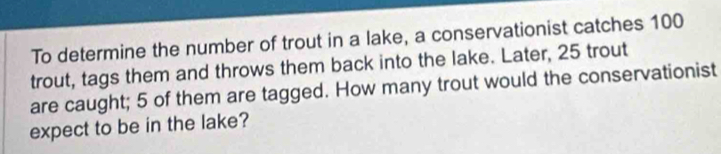 To determine the number of trout in a lake, a conservationist catches 100
trout, tags them and throws them back into the lake. Later, 25 trout 
are caught; 5 of them are tagged. How many trout would the conservationist 
expect to be in the lake?