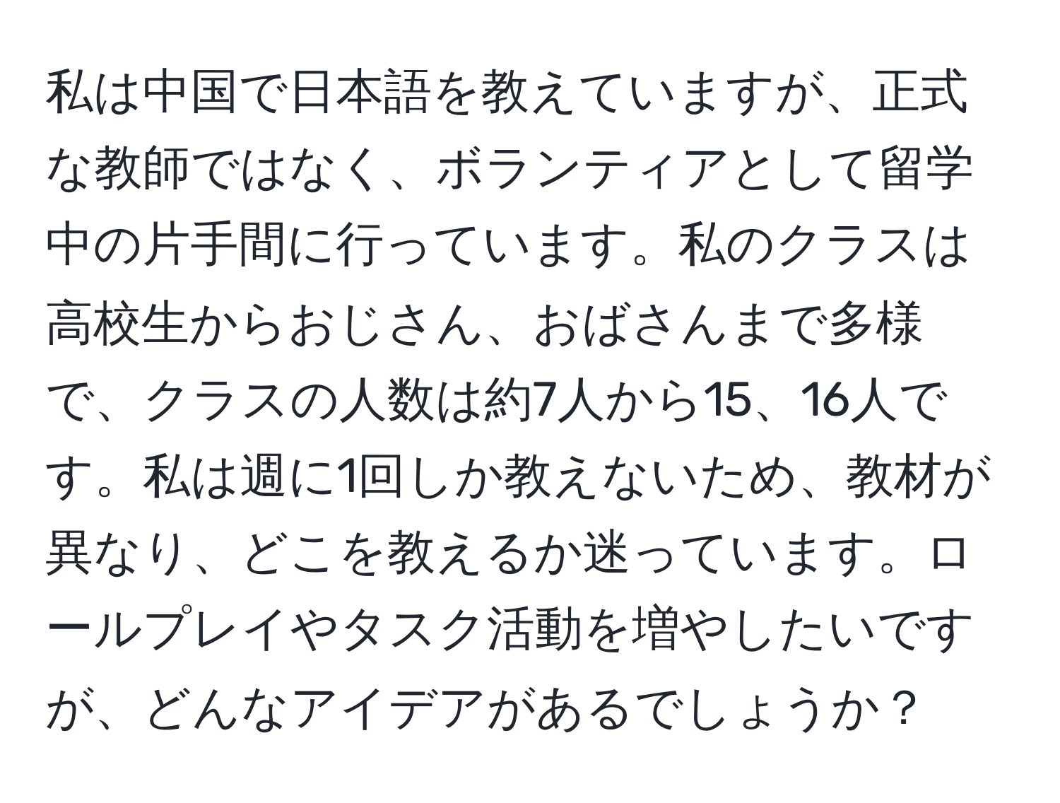 私は中国で日本語を教えていますが、正式な教師ではなく、ボランティアとして留学中の片手間に行っています。私のクラスは高校生からおじさん、おばさんまで多様で、クラスの人数は約7人から15、16人です。私は週に1回しか教えないため、教材が異なり、どこを教えるか迷っています。ロールプレイやタスク活動を増やしたいですが、どんなアイデアがあるでしょうか？