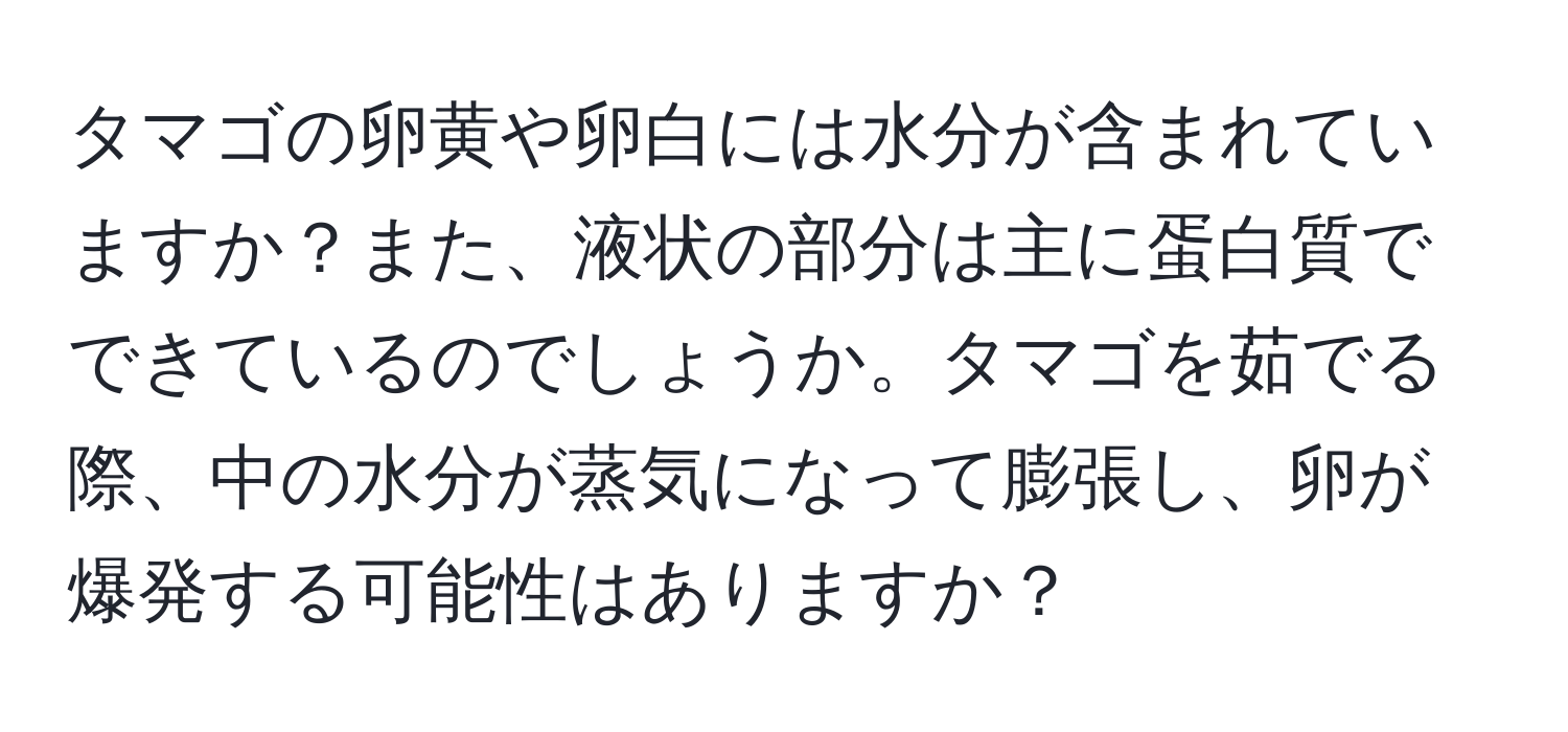 タマゴの卵黄や卵白には水分が含まれていますか？また、液状の部分は主に蛋白質でできているのでしょうか。タマゴを茹でる際、中の水分が蒸気になって膨張し、卵が爆発する可能性はありますか？