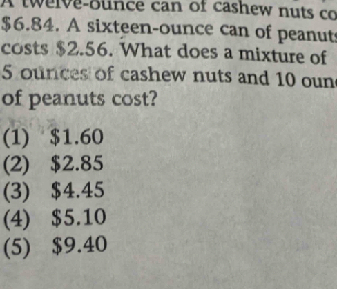 A twelve-ounce can of cashew nuts co
$6.84. A sixteen-ounce can of peanut
costs $2.56. What does a mixture of
5 ounces of cashew nuts and 10 oun
of peanuts cost?
(1) $1.60
(2) $2.85
(3) $4.45
(4) $5.10
(5) $9.40