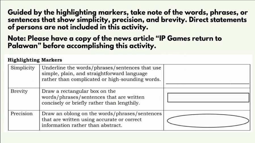 Guided by the highlighting markers, take note of the words, phrases, or 
sentences that show simplicity, precision, and brevity. Direct statements 
of persons are not included in this activity. 
Note: Please have a copy of the news article “IP Games return to 
Palawan” before accomplishing this activity.