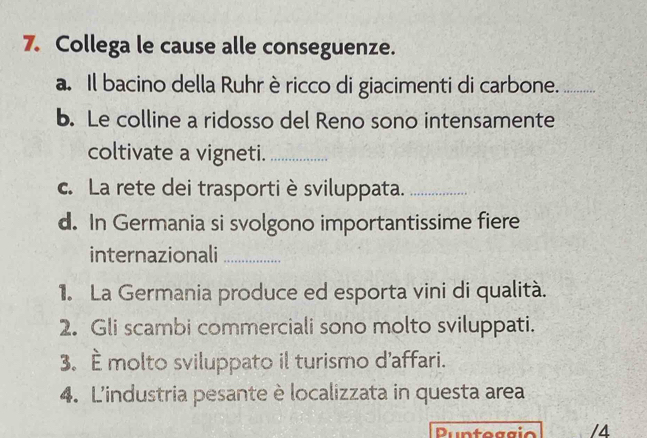 Collega le cause alle conseguenze. 
a. Il bacino della Ruhr è ricco di giacimenti di carbone._ 
b. Le colline a ridosso del Reno sono intensamente 
coltivate a vigneti._ 
c. La rete dei trasporti è sviluppata._ 
d. In Germania si svolgono importantissime fiere 
internazionali_ 
1. La Germania produce ed esporta vini di qualità. 
2. Gli scambi commerciali sono molto sviluppati. 
3. È molto sviluppato il turismo d'affari. 
4. Lindustria pesante è localizzata in questa area 
Duntéggio /4