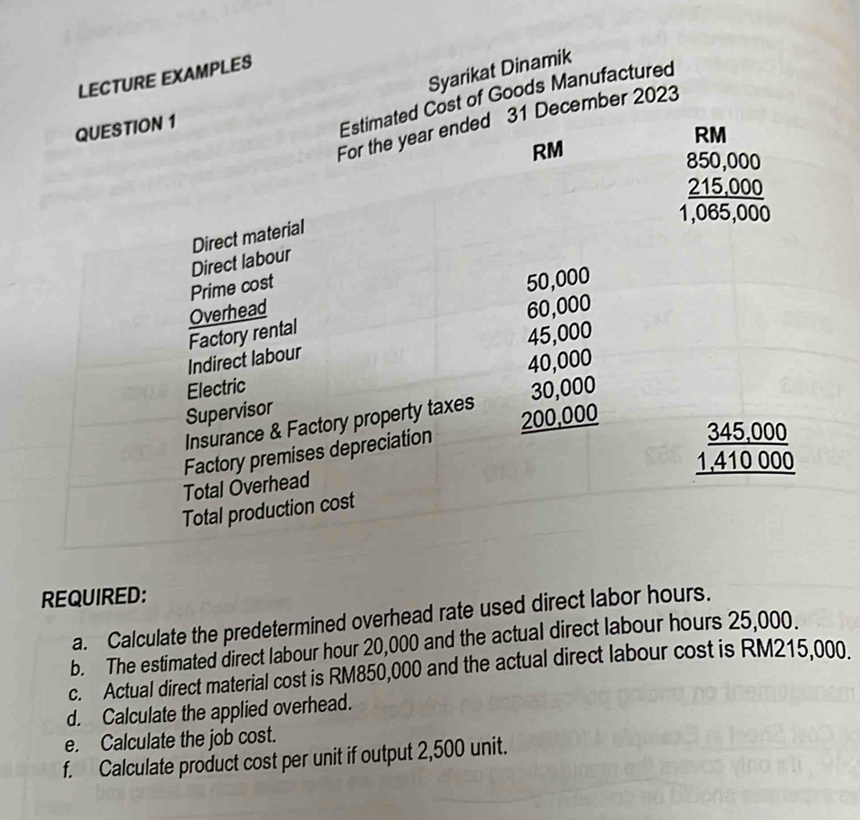 REQUIRED:
a. Calculate the predetermined overhead rate used direct labor hours.
b. The estimated direct labour hour 20,000 and the actual direct labour hours 25,000.
c. Actual direct material cost is RM850,000 and the actual direct labour cost is RM215,000.
d. Calculate the applied overhead.
e. Calculate the job cost.
f. Calculate product cost per unit if output 2,500 unit.