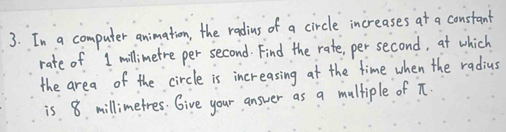 In a computer animation, the radius of a circle increases at a constant 
rate of 1 millimetre per second. Find the rate, per second, at which 
the area of the circle is increasing at the time when the radius 
is 8 millimetres. Give your answer as a multiple of T.