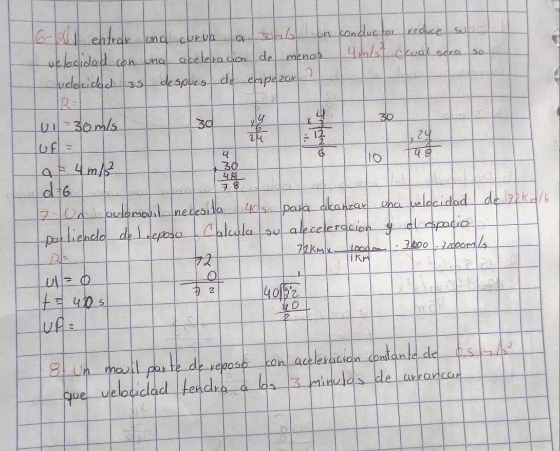 6-A1 entrar and corua a 30. 6 on conducfor reduce so 
velocidad con lng aceleracion de menop 4m/s^2 ccual sera so 
velecidad 35 desples do empezar?
R=
v_1=30m/s
30 beginarrayr y6y24 hline 24endarray  beginarrayr frac 4 * 3 hline 12 hline 116endarray 
30
uf=
10 frac x^2 y/2 48
a=4m/s^2
d=6
beginarrayr 4 +30 48 hline 78endarray
2 Un aclomail necesila 40s para dkanzan cha veldcidad dé ip+h 
portience de leposo Cakcyla so alecelergcioh yd espatio
R=
72km*  1000m/1km :7200=72000m/s
u1=0
t=40s
beginarrayr 72 0 hline 72endarray beginarrayr 40encloselongdiv 52 _ frac 40
UF=
8f um moull parte de repost con ackeleracion constanle de 0.5m/s^2
goe velociclad fendre los 3 minulos de arrancan