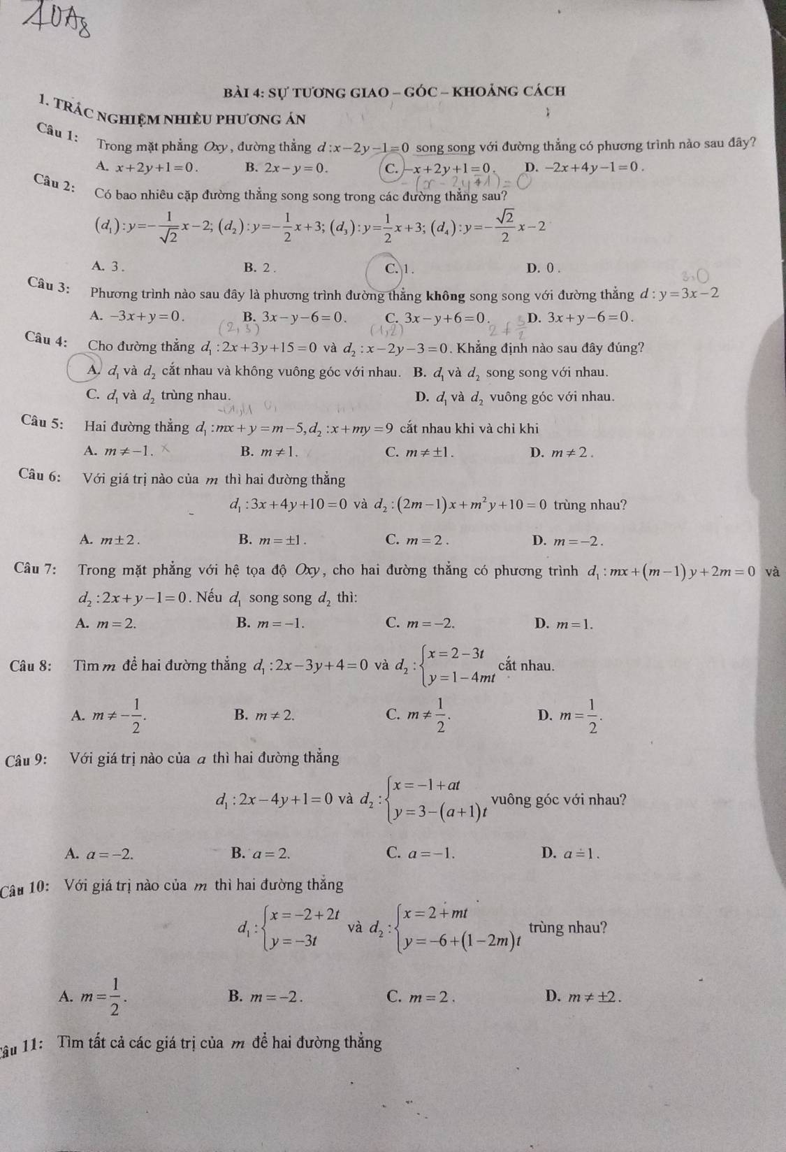 sự tương giao - góc - khoảng cách
1. TRÁC nghiệM nhiềU phương án
Câu 1: Trong mặt phẳng Oxy, đường thẳng d:x-2y-1=0 song song với đường thẳng có phương trình nào sau đây?
A. x+2y+1=0. B. 2x-y=0. C. x+2y+1=0 4 -2x+4y-1=0.
Câu 2:
Có bao nhiêu cặp đường thẳng song song trong các đường thẳng sau?
(d_1):y=- 1/sqrt(2) x-2;(d_2):y=- 1/2 x+3;(d_3):y= 1/2 x+3;(d_4):y=- sqrt(2)/2 x-2
A. 3 . B. 2 . C. 1 . D. 0 .
Câu 3: Phương trình nào sau đây là phương trình đường thẳng không song song với đường thẳng d:y=3x-2
A. -3x+y=0. B. 3x-y-6=0. C. 3x-y+6=0 D. 3x+y-6=0.
Câu 4: Cho đường thẳng d_1:2x+3y+15=0 và d_2:x-2y-3=0 Khẳng định nào sau đây đúng?
A. d_1 và d_2 cắt nhau và không vuông góc với nhau. ₹B. d_1 và d_2 song song với nhau.
C. d_1 và d  trùng nhau. D. d_1 và d_2 vuông góc với nhau.
Câu 5: Hai đường thẳng d_1:mx+y=m-5,d_2:x+my=9 cắt nhau khi và chỉ khi
A. m!= -1 B. m!= 1. C. m!= ± 1. D. m!= 2.
Câu 6: Với giá trị nào của m thì hai đường thẳng
d_1:3x+4y+10=0 và d_2:(2m-1)x+m^2y+10=0 trùng nhau?
A. m± 2. B. m=± 1. C. m=2. D. m=-2.
Câu 7: Trong mặt phẳng với hệ tọa độ Oxy, cho hai đường thẳng có phương trình d_1:mx+(m-1)y+2m=0 và
d_2:2x+y-1=0. Nếu d_1 song song d_2 thì:
A. m=2. B. m=-1. C. m=-2. D. m=1.
Câu 8: Tìm m đề hai đường thẳng d_1:2x-3y+4=0 và d_2:beginarrayl x=2-3t y=1-4mtendarray. cắt nhau.
A. m!= - 1/2 . m!=  1/2 . D. m= 1/2 .
B. m!= 2. C.
Câu 9: Với giá trị nào của a thì hai đường thẳng
d_1: 2x-4y+1=0 và d_2:beginarrayl x=-1+at y=3-(a+1)tendarray. vuông góc với nhau?
A. a=-2. B. a=2. C. a=-1. D. a=1.
Câu 10: Với giá trị nào của m thì hai đường thắng
d_1:beginarrayl x=-2+2t y=-3tendarray. và d_2:beginarrayl x=2+mt y=-6+(1-2m)tendarray. trùng nhau?
A. m= 1/2 .
B. m=-2. C. m=2. D. m!= ± 2.
Tậu 11: Tìm tất cả các giá trị của m đề hai đường thẳng