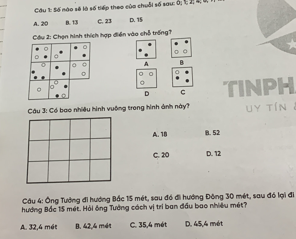 Số nào sẽ là số tiếp theo của chuỗi số sau: 0; 1; 2; 4; 8, 1
A. 20 B. 13 C. 23 D. 15
Câu 2: Chọn hình thích hợp điển vào chỗ trống?
A B
。
D C
INPH
Câu 3: Có bao nhiêu hình vuông trong hình ảnh này?
uy tín
A. 18 B. 52
C. 20 D. 12
Câu 4: Ông Tưởng đi hướng Bắc 15 mét, sau đó đi hướng Đông 30 mét, sau đó lại đi
hướng Bắc 15 mét. Hỏi ông Tưởng cách vị trí ban đầu bao nhiêu mét?
A. 32,4 mét B. 42, 4 mét C. 35,4 mét D. 45,4 mét