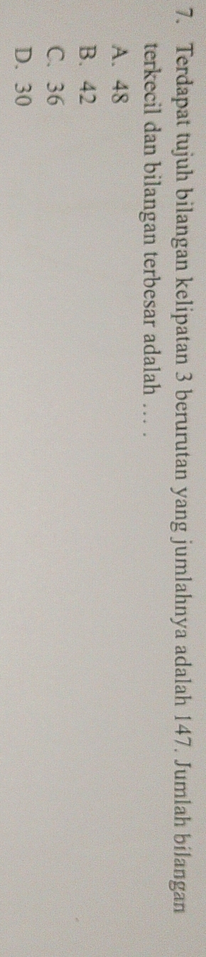 Terdapat tujuh bilangan kelipatan 3 berurutan yang jumlahnya adalah 147. Jumlah bilangan
terkecil dan bilangan terbesar adalah .. .
A. 48
B. 42
C. 36
D. 30