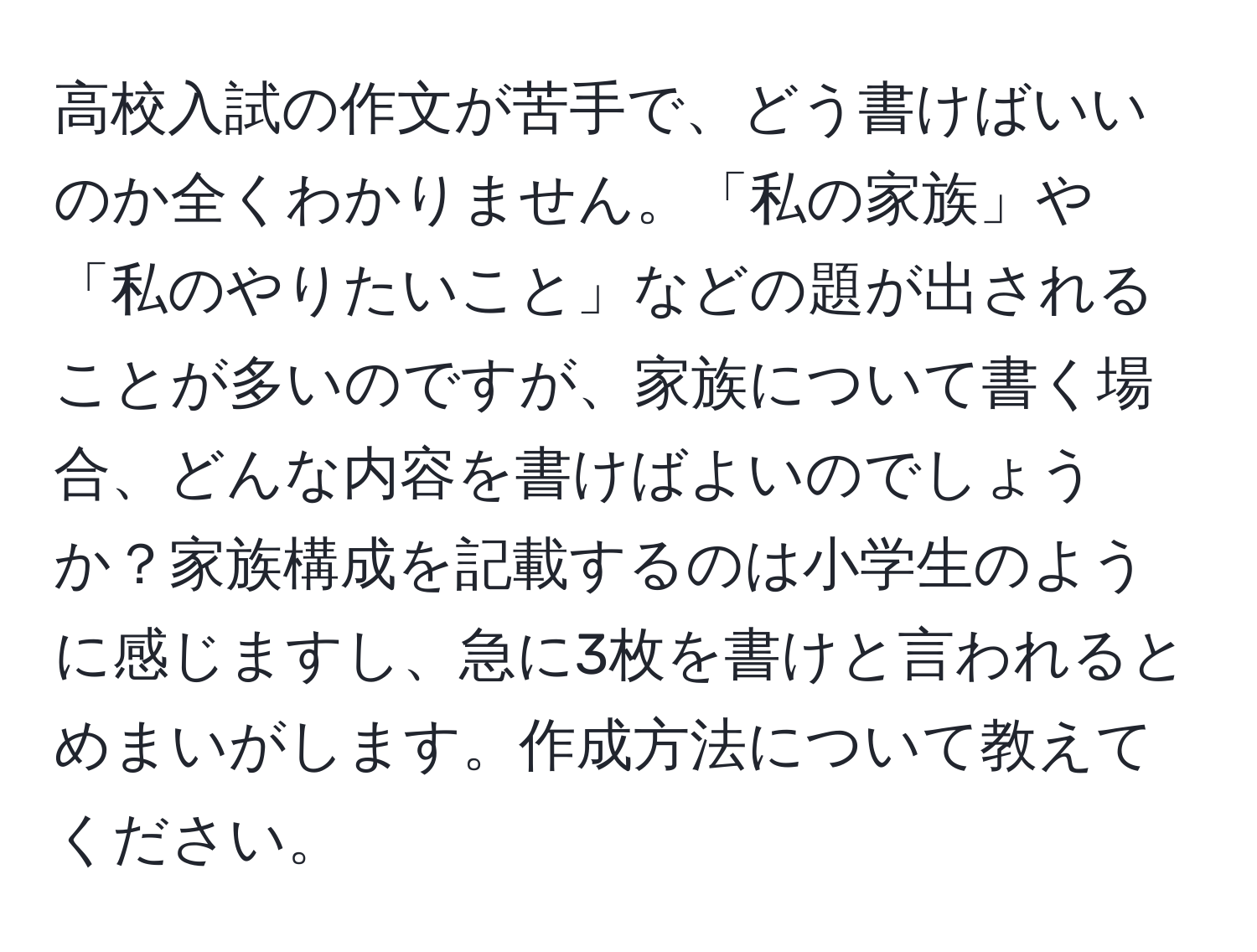 高校入試の作文が苦手で、どう書けばいいのか全くわかりません。「私の家族」や「私のやりたいこと」などの題が出されることが多いのですが、家族について書く場合、どんな内容を書けばよいのでしょうか？家族構成を記載するのは小学生のように感じますし、急に3枚を書けと言われるとめまいがします。作成方法について教えてください。