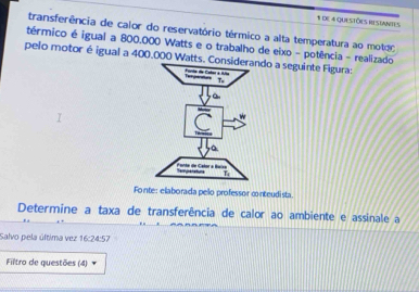 de 4 questões restantes 
transferência de calor do reservatório térmico a alta temperatura ao motão 
térmico é igual a 800,000 Watts e o trabalho de eixo - potência - realizado 
pelo motor é igual a 400.000 Watts. Condo a seguinte Figura: 
Fonte: elaborada pelo professor conteudista. 
Determine a taxa de transferência de calor ao ambiente e assinale a 
Salvo pela última vez 16:24:57 
Filtro de questões (4)