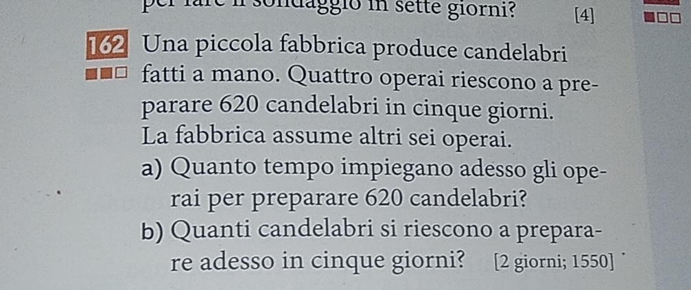 sondaggio in sette giorni? [4]
162 Una piccola fabbrica produce candelabri 
fatti a mano. Quattro operai riescono a pre- 
parare 620 candelabri in cinque giorni. 
La fabbrica assume altri sei operai. 
a) Quanto tempo impiegano adesso gli ope- 
rai per preparare 620 candelabri? 
b) Quanti candelabri si riescono a prepara- 
re adesso in cinque giorni? [2 giorni; 1550 ]