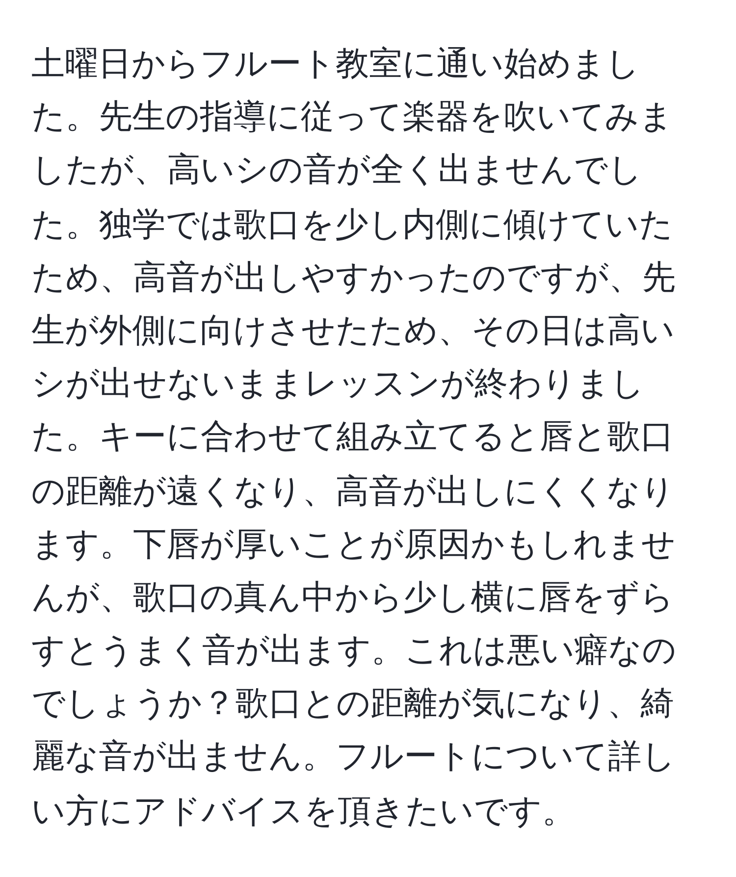 土曜日からフルート教室に通い始めました。先生の指導に従って楽器を吹いてみましたが、高いシの音が全く出ませんでした。独学では歌口を少し内側に傾けていたため、高音が出しやすかったのですが、先生が外側に向けさせたため、その日は高いシが出せないままレッスンが終わりました。キーに合わせて組み立てると唇と歌口の距離が遠くなり、高音が出しにくくなります。下唇が厚いことが原因かもしれませんが、歌口の真ん中から少し横に唇をずらすとうまく音が出ます。これは悪い癖なのでしょうか？歌口との距離が気になり、綺麗な音が出ません。フルートについて詳しい方にアドバイスを頂きたいです。