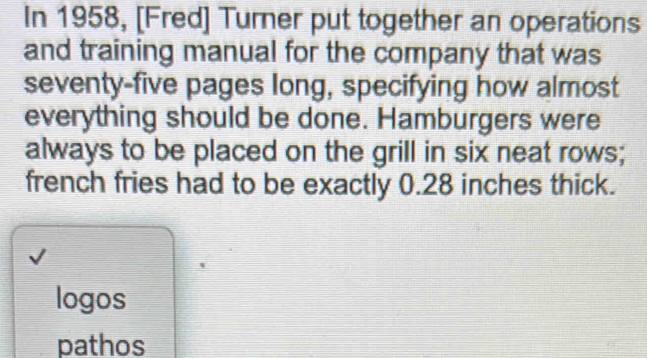 In 1958, [Fred] Turner put together an operations 
and training manual for the company that was 
seventy-five pages long, specifying how almost 
everything should be done. Hamburgers were 
always to be placed on the grill in six neat rows; 
french fries had to be exactly 0.28 inches thick. 
logos 
pathos