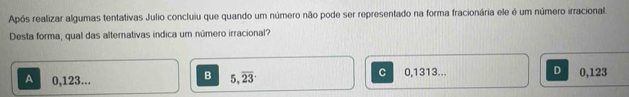 Após realizar algumas tentativas Julio concluiu que quando um número não pode ser representado na forma fracionária ele é um número irracional.
Desta forma, qual das alternativas indica um número irracional?
B
C
A 0,123... 5, overline 23 0,1313... D 0,123