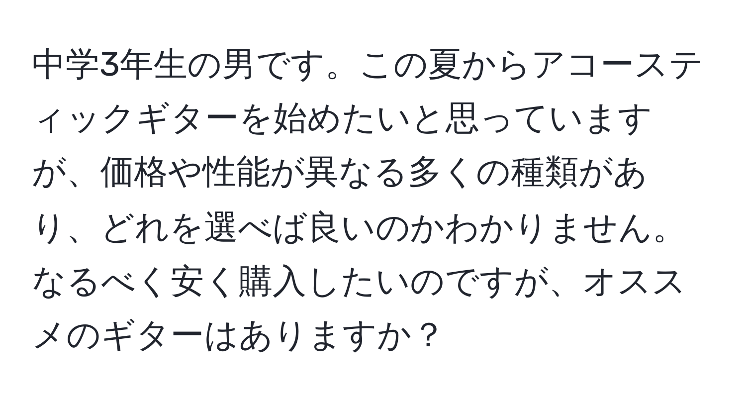 中学3年生の男です。この夏からアコースティックギターを始めたいと思っていますが、価格や性能が異なる多くの種類があり、どれを選べば良いのかわかりません。なるべく安く購入したいのですが、オススメのギターはありますか？