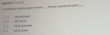 In a hypotonic solution, water will move _the cell, causing the cell to_
a into; lyse/swell
b into; shrivel
C out of; lyse/swell
σ out of; shrivel