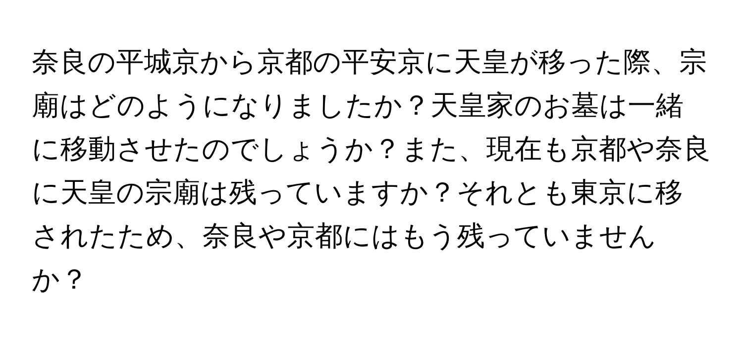 奈良の平城京から京都の平安京に天皇が移った際、宗廟はどのようになりましたか？天皇家のお墓は一緒に移動させたのでしょうか？また、現在も京都や奈良に天皇の宗廟は残っていますか？それとも東京に移されたため、奈良や京都にはもう残っていませんか？