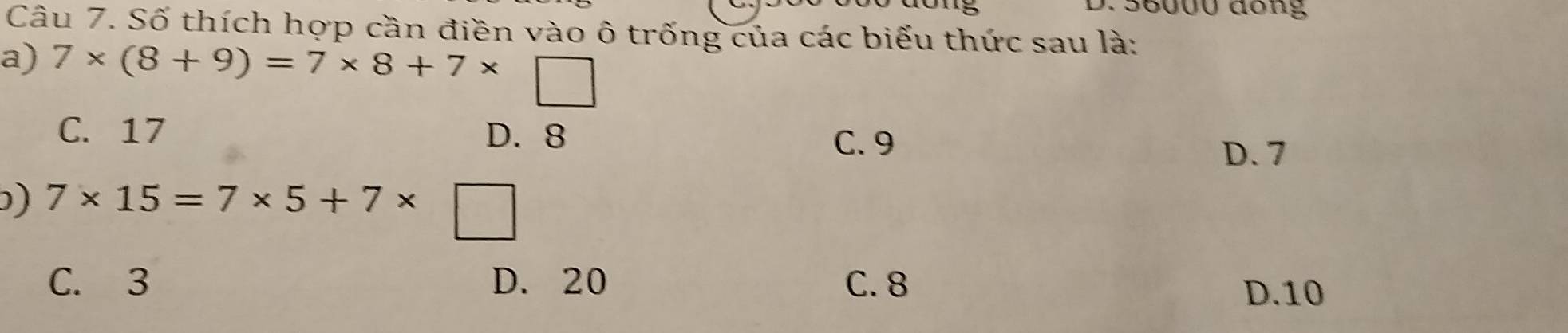 0 56000 đong
Câu 7. Số thích hợp cần điền vào ô trống của các biểu thức sau là:
a) 7* (8+9)=7* 8+7*
C. 17 D. 8 D. 7
C. 9
) 7* 15=7* 5+7*
C. 3 D. 20 C. 8
D. 10