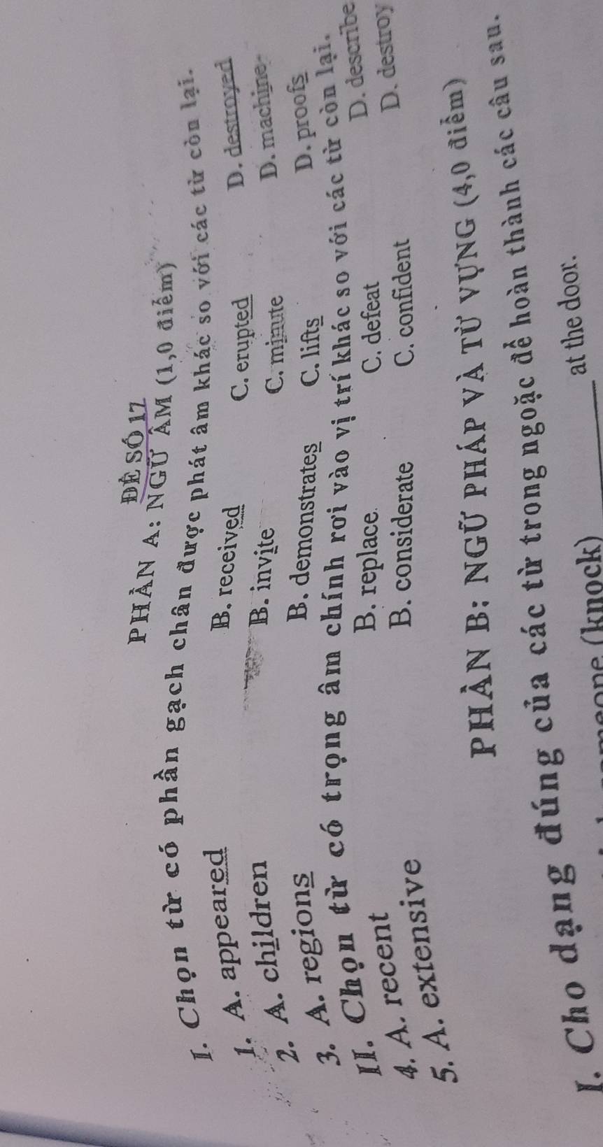 để Só 12
PHÀN A: NGỨ ÂM (1,0 điểm)
I. Chọn từ có phần gạch chân được phát âm khác so với các từ còn lại.
1. A. appeared B. received D. destroyed
C. erupted
2. A. children
B. invite D. machine
C. minute
3. A. regions
B. demonstrates C. lifts
D. proof
II. Chọn từ có trọng âm chính rơi vào vị trí khác so với các từ còn lại.
D. describe
4. A. recent
B. replace. C. defeat
D. destroy
5. A. extensive
B. considerate C. confident
Phản B: Ngữ pháp và từ vựng (4,0 điểm)
I. Cho dạng đúng của các từ trong ngoặc để hoàn thành các câu sau.
n e (knock) at the door.