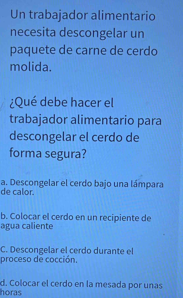 Un trabajador alimentario
necesita descongelar un
paquete de carne de cerdo
molida.
¿Qué debe hacer el
trabajador alimentario para
descongelar el cerdo de
forma segura?
a. Descongelar el cerdo bajo una lámpara
de calor.
b. Colocar el cerdo en un recipiente de
agua caliente
C. Descongelar el cerdo durante el
proceso de cocción.
d. Colocar el cerdo en la mesada por unas
horas