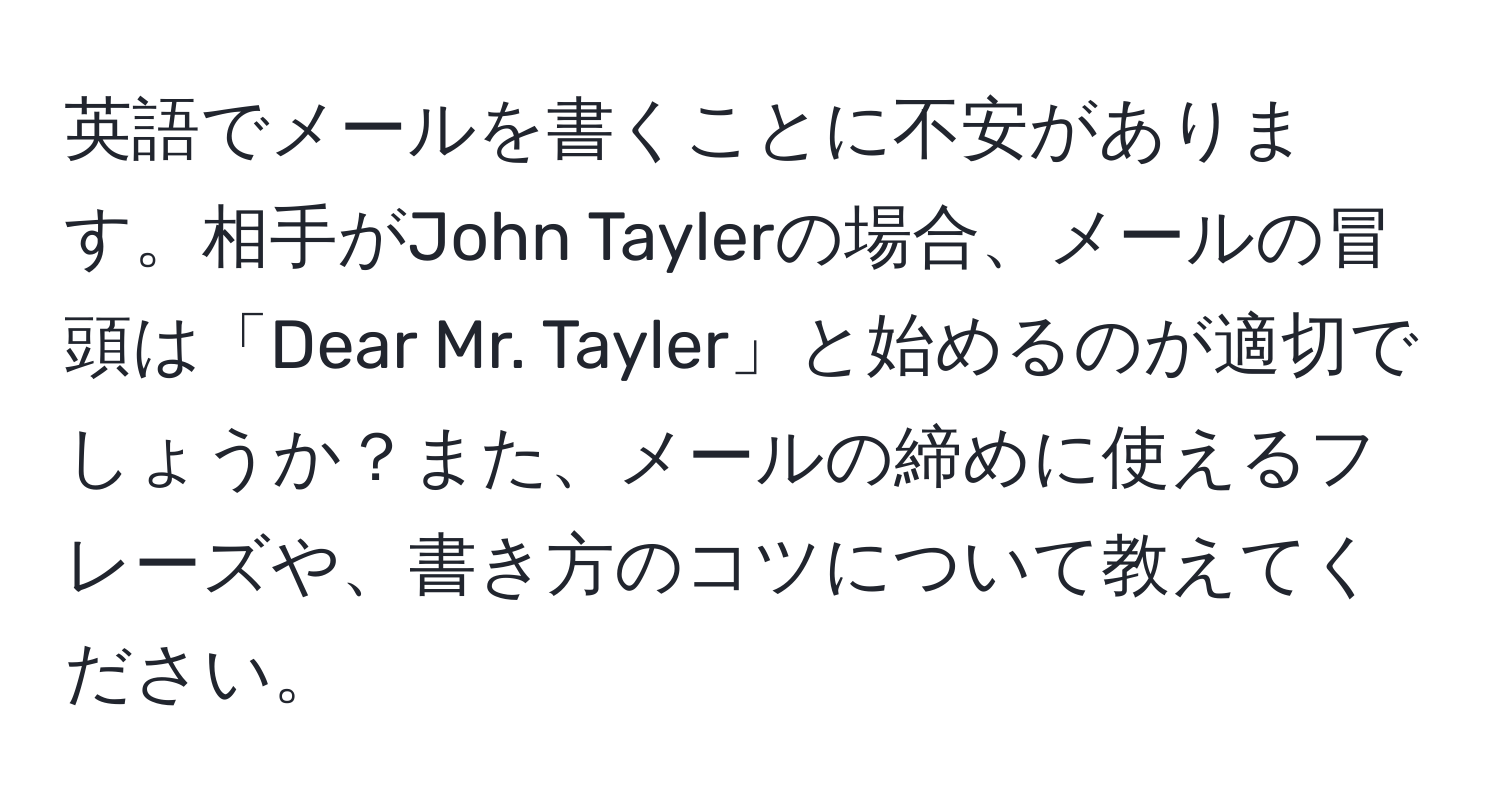 英語でメールを書くことに不安があります。相手がJohn Taylerの場合、メールの冒頭は「Dear Mr. Tayler」と始めるのが適切でしょうか？また、メールの締めに使えるフレーズや、書き方のコツについて教えてください。