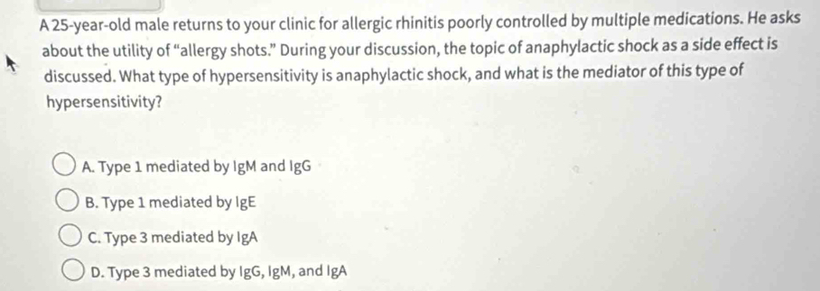 A 25-year-old male returns to your clinic for allergic rhinitis poorly controlled by multiple medications. He asks
about the utility of “allergy shots.” During your discussion, the topic of anaphylactic shock as a side effect is
discussed. What type of hypersensitivity is anaphylactic shock, and what is the mediator of this type of
hypersensitivity?
A. Type 1 mediated by IgM and IgG
B. Type 1 mediated by IgE
C. Type 3 mediated by IgA
D. Type 3 mediated by IgG, IgM, and IgA