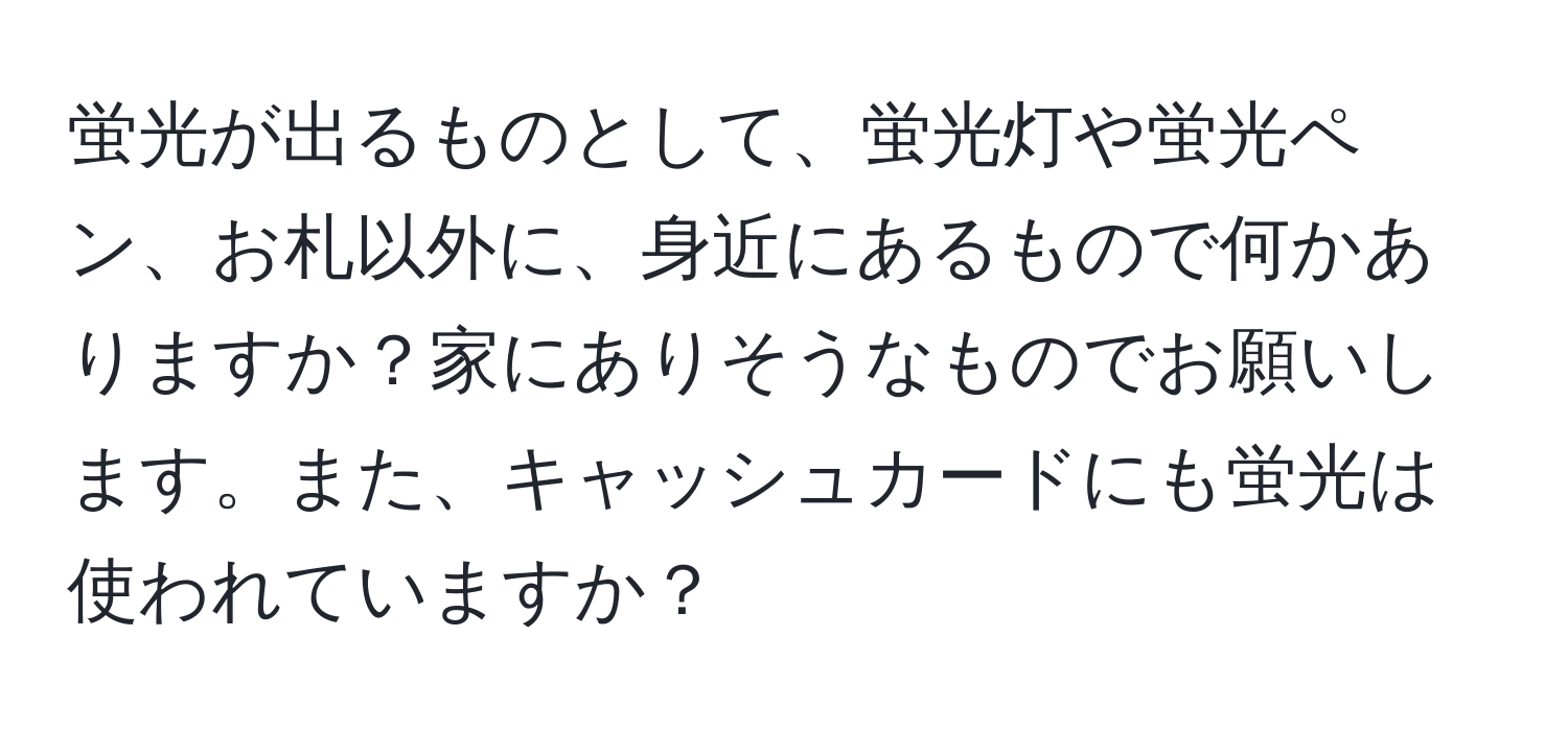 蛍光が出るものとして、蛍光灯や蛍光ペン、お札以外に、身近にあるもので何かありますか？家にありそうなものでお願いします。また、キャッシュカードにも蛍光は使われていますか？