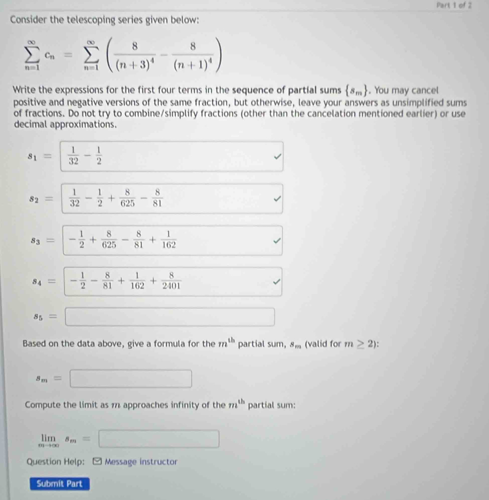 Consider the telescoping series given below:
sumlimits _(n=1)^(∈fty)c_n=sumlimits _(n=1)^(∈fty)(frac 8(n+3)^4-frac 8(n+1)^4)
Write the expressions for the first four terms in the sequence of partial sums  s_m. You may cancel 
positive and negative versions of the same fraction, but otherwise, leave your answers as unsimplified sums 
of fractions. Do not try to combine/simplify fractions (other than the cancelation mentioned earlier) or use 
decimal approximations.
s_1= 1/32 - 1/2 
s_2=| 1/32 - 1/2 + 8/625 - 8/81 .
s_3=|- 1/2 + 8/625 - 8/81 + 1/162 
s_4= | - 1/2 - 8/81 + 1/162 + 8/2401 .
s_5= ^ □  □ □  □  
Based on the data above, give a formula for the m^(th) partial sum, s_m (valid for m≥ 2)
s_m= □  □ 
Compute the limit as 1 approaches infinity of the m^(th) partial sum:
limlimits _mto ∈fty s_m=□
Question Help: Message instructor 
Submit Part