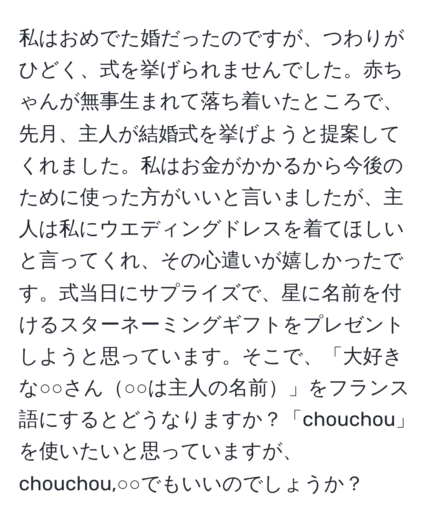 私はおめでた婚だったのですが、つわりがひどく、式を挙げられませんでした。赤ちゃんが無事生まれて落ち着いたところで、先月、主人が結婚式を挙げようと提案してくれました。私はお金がかかるから今後のために使った方がいいと言いましたが、主人は私にウエディングドレスを着てほしいと言ってくれ、その心遣いが嬉しかったです。式当日にサプライズで、星に名前を付けるスターネーミングギフトをプレゼントしようと思っています。そこで、「大好きな○○さん○○は主人の名前」をフランス語にするとどうなりますか？「chouchou」を使いたいと思っていますが、chouchou,○○でもいいのでしょうか？