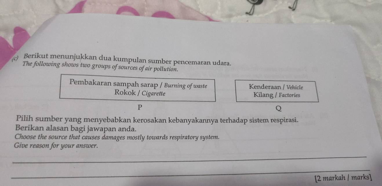 Berikut menunjukkan dua kumpulan sumber pencemaran udara. 
The following shows two groups of sources of air pollution. 
Pembakaran sampah sarap / Burning of waste Kenderaan / Vehicle 
Rokok / Cigarette Kilang / Factories 
P 
Q 
Pilih sumber yang menyebabkan kerosakan kebanyakannya terhadap sistem respirasi. 
Berikan alasan bagi jawapan anda. 
Choose the source that causes damages mostly towards respiratory system. 
Give reason for your answer. 
_ 
_ 
[2 markah / marks]