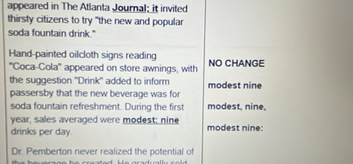 appeared in The Atlanta Journal; it invited 
thirsty citizens to try "the new and popular 
soda fountain drink." 
Hand-painted oilcloth signs reading 
''Coca-Cola''' appeared on store awnings, with NO CHANGE 
the suggestion ''Drink'' added to inform modest nine 
passersby that the new beverage was for 
soda fountain refreshment. During the first modest, nine, 
year, sales averaged were modest; nine 
drinks per day. modest nine: 
Dr. Pemberton never realized the potential of 
au e rsg o he crested. He aradually s o ld