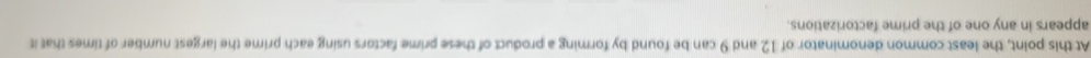 At this point, the least common denominator of 12 and 9 can be found by forming a product of these prime factors using each prime the largest number of times that it 
appears in any one of the prime factorizations.