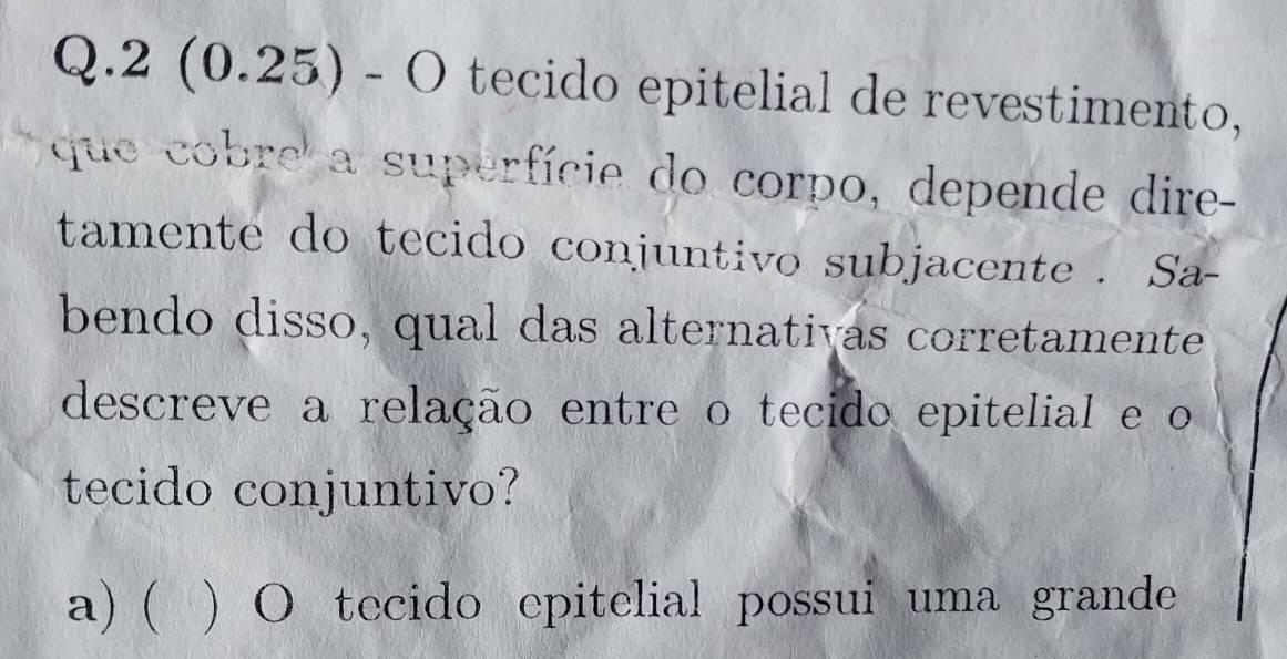 2 (0.25) - O tecido epitelial de revestimento,
que cobre a superfície do corpo, depende dire-
tamente do tecido conjuntivo subjacente . Sa-
bendo disso, qual das alternativas corretamente
descreve a relação entre o tecido epitelial e o
tecido conjuntivo?
a) ( ) O tecido epitelial possui uma grande