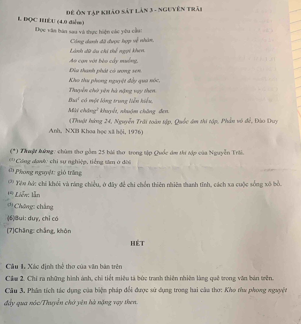 Đẻ Ôn tập khảO sát lảN 3 - ngUYÊN trãi 
I. ĐQC HIÉU (4.0 điểm) 
Đọc văn bản sau và thực hiện các yêu cầu: 
Công danh đã được hợp về nhàn, 
Lành dữ âu chi thế ngợi khen. 
Ao cạn vớt bèo cấy muống, 
Đìa thanh phát cỏ ương sen. 
Kho thu phong nguyệt đầy qua nóc, 
Thuyền chở yên hà nặng vạy then. 
Bui' có một lòng trung liễn hiếu, 
Mài chăng² khuyết, nhuộm chăng đen. 
(Thuật hứng 24, Nguyễn Trãi toàn tập, Quốc âm thi tập, Phần vô để, Đào Duy 
Anh, NXB Khoa học xã hội, 1976) 
(*) Thuật hứng: chùm thơ gồm 25 bài thơ trong tập Quốc âm thi tập của Nguyễn Trãi. 
' Công danh: chỉ sự nghiệp, tiếng tăm ở đời 
(2) Phong nguyệt: gió trăng 
⑶) Yên hà: chỉ khói và ráng chiều, ở đây để chi chốn thiên nhiên thanh tĩnh, cách xa cuộc sống xô bồ. 
4) Liễn: lẫn 
(⑸) Chăng: chẳng 
(6)Bui: duy, chỉ có 
(7)Chăng: chẳng, khôn 
Hét 
Câu 1. Xác định thể thơ của văn bản trên 
Câu 2. Chỉ ra những hình ảnh, chi tiết miêu tả bức tranh thiên nhiên làng quê trong văn bản trên. 
Câu 3. Phân tích tác dụng của biện pháp đối được sử dụng trong hai câu thơ: Kho thu phong nguyệt 
đầy qua nóc/Thuyền chở yên hà nặng vạy then.